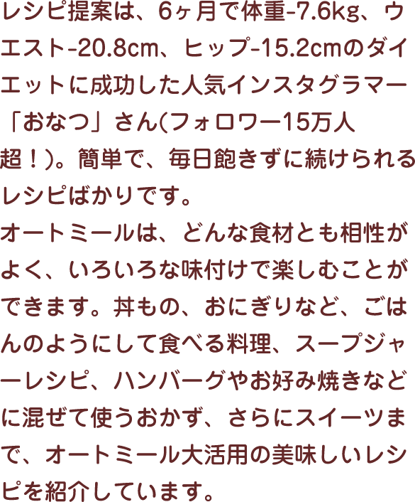 レシピ提案は、6ヶ月で体重-7.6kg、ウエスト-20.8cm、ヒップ-15.2cmのダイエットに成功した人気インスタグラマー「おなつ」さん(フォロワー15万人超！)。簡単で、毎日飽きずに続けられるレシピばかりです。オートミールは、どんな食材とも相性がよく、いろいろな味付けで楽しむことができます。丼もの、おにぎりなど、ごはんのようにして食べる料理、スープジャーレシピ、ハンバーグやお好み焼きなどに混ぜて使うおかず、さらにスイーツまで、オートミール大活用の美味しいレシピを紹介しています。