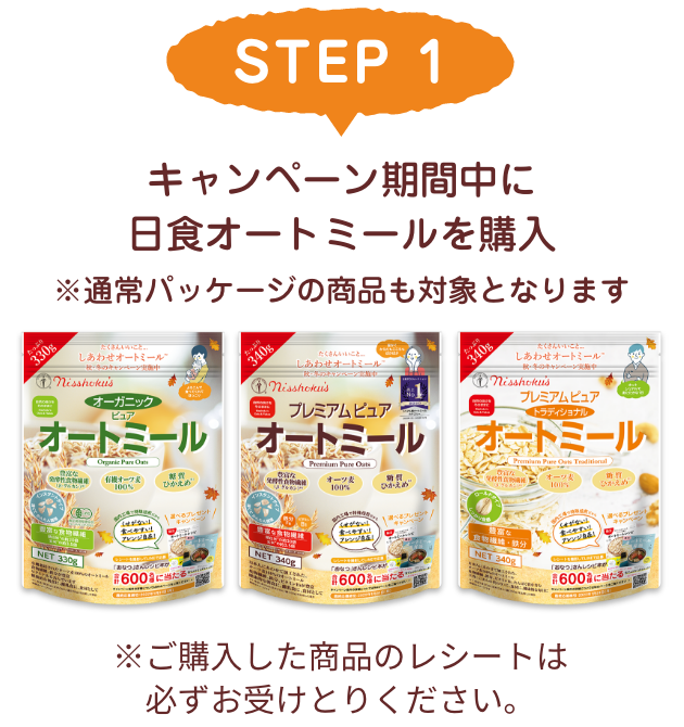 STEP 1 キャンペーン対象の日食オートミールを購入 ※ご購入した商品のレシートは必ずお受けとりください。