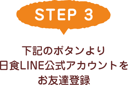 STEP 3 下記のボタンより日食LINE公式アカウントをお友達登録