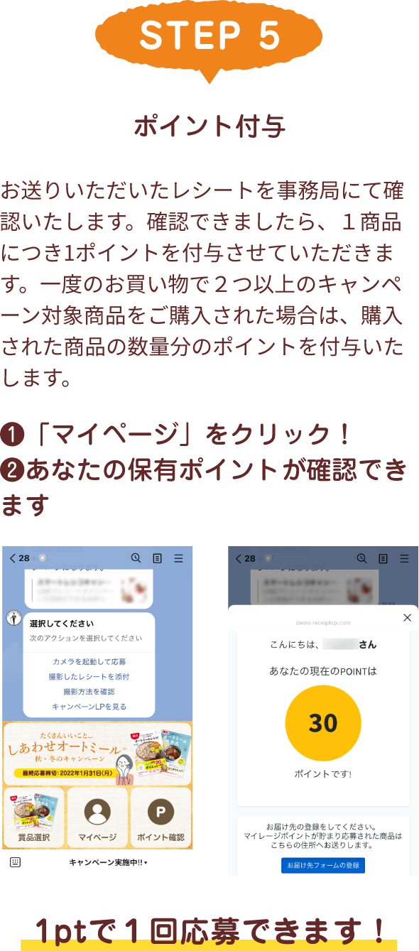 STEP 5 ポイント付与 お送りいただいたレシートを事務局にて確認いたします。確認できましたら、１商品につき1ポイントを付与させていただきます。一度のお買い物で２つ以上のキャンペーン対象商品をご購入された場合は、購入された商品の数量分のポイントを付与いたします。❶「マイページ」をクリック！❷あなたの保有ポイントが確認できます 1ptで１回応募できます！
