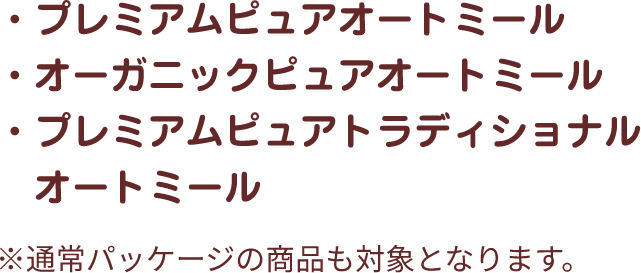 ・プレミアムピュアオートミール・オーガニックピュアオートミール・プレミアムピュアトラディショナルオートミール ※通常パッケージの商品も対象となります。