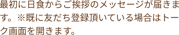 最初に日食からご挨拶のメッセージが届きます。※既に友だち登録頂いている場合はトーク画面を開きます。