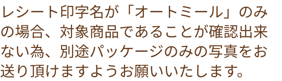 レシート印字名が「オートミール」のみの場合、対象商品であることが確認出来ないた為、別途パッケージのみの写真をお送り頂けますようお願いいたします。