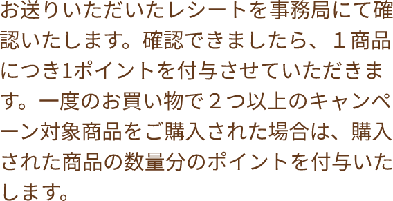 お送りいただいたレシートを事務局にて確認いたします。確認できましたら、１商品につき1ポイントを付与させていただきます。一度のお買い物で２つ以上のキャンペーン対象商品をご購入された場合は、購入された商品の数量分のポイントを付与いたします。