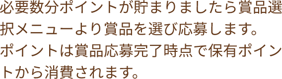 必要数分ポイントが貯まりましたら賞品選択メニューより賞品を選び応募します。ポイントは賞品応募完了時点で保有ポイントから消費されます。