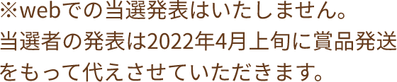 ※webでの当選発表はいたしません。当選者の発表は2022年4月上旬に賞品発送をもって代えさせていただきます。