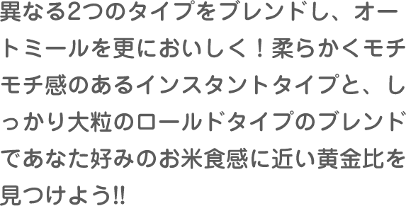 異なる2つのタイプをブレンドし、オートミールを更においしく！柔らかくモチモチ感のあるインスタントタイプと、しっかり大粒のロールドタイプのブレンドであなた好みのお米食感に近い黄金比を見つけよう!!