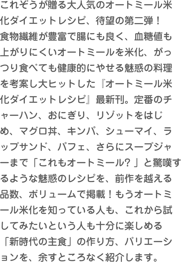 これぞうが贈る大人気のオートミール米化ダイエットレシピ、待望の第二弾！食物繊維が豊富で腸にも良く、血糖値も上がりにくいオートミールを米化、がっつり食べても健康的にやせる魅惑の料理を考案し大ヒットした『オートミール米化ダイエットレシピ』最新刊。定番のチャーハン、おにぎり、リゾットをはじめ、マグロ丼、キンパ、シューマイ、ラップサンド、パフェ、さらにスープジャーまで「これもオートミール? 」と驚嘆するような魅惑のレシピを、前作を越える品数、ボリュームで掲載！もうオートミール米化を知っている人も、これから試してみたいという人も十分に楽しめる「新時代の主食」の作り方、バリエーションを、余すところなく紹介します。