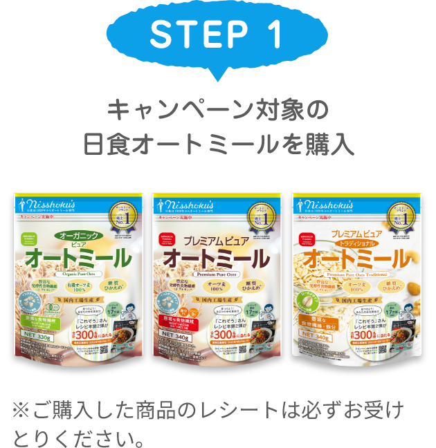 STEP 1 キャンペーン対象の日食オートミールを購入 ※ご購入した商品のレシートは必ずお受けとりください。