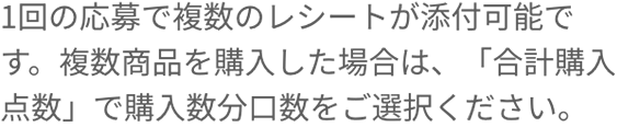 1回の応募で複数のレシートが添付可能です。複数商品を購入した場合は、「応募口数」で購入数分口数をご選択ください。