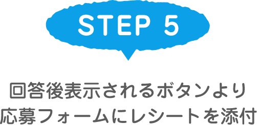 STEP 5 回答後表示されるボタンより応募フォームにレシートを添付