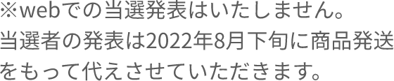 ※webでの当選発表はいたしません。当選者の発表は2022年8月下旬に商品発送をもって代えさせていただきます。