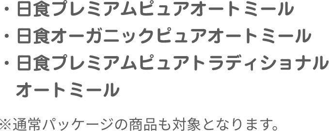 ・日食プレミアムピュアオートミール　・日食オーガニックピュアオートミール　・日食プレミアムピュアトラディショナル　　オートミール　※通常パッケージの商品も対象となります。