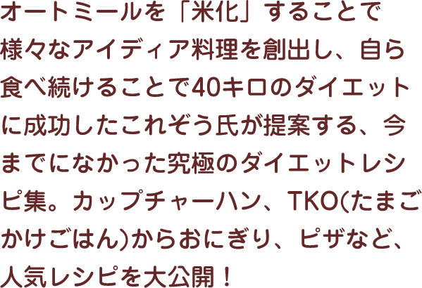 オートミールを「米化」することで様々なアイディア料理を創出し、自ら食べ続けることで40キロのダイエットに成功したこれぞう氏が提案する、今までになかった究極のダイエットレシピ集。カップチャーハン、TKO(たまごかけごはん)からおにぎり、ピザなど、人気レシピを大公開！