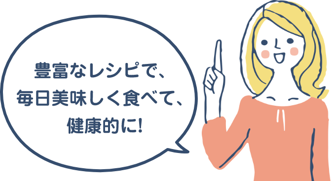 豊富なレシピで、毎日美味しく食べて、健康的に!