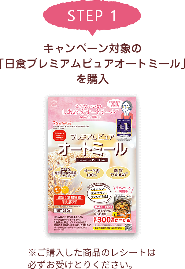 STEP 1 キャンペーン対象の「日食プレミアムピュアオートミール」を購入 ※ご購入した商品のレシートは必ずお受けとりください。