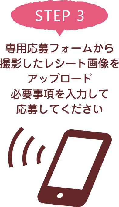 STEP 3 専用応募フォームから撮影したレシート画像をアップロード必要事項を入力して応募してください