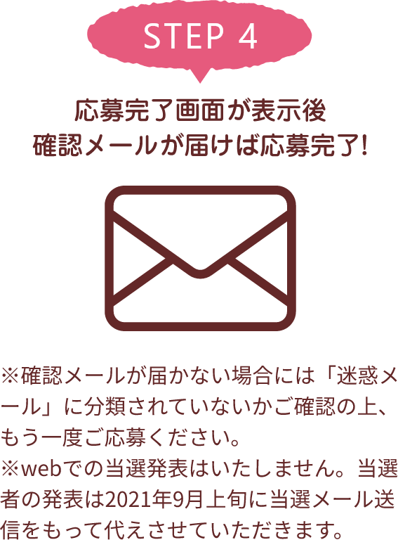 STEP 4 応募完了画面が表示後確認メールが届けば応募完了! ※確認メールが届かない場合には「迷惑メール」に分類されていないかご確認の上、もう一度ご応募ください。※webでの当選発表はいたしません。当選者の発表は2021年9月上旬に当選メール送信をもって代えさせていただきます。