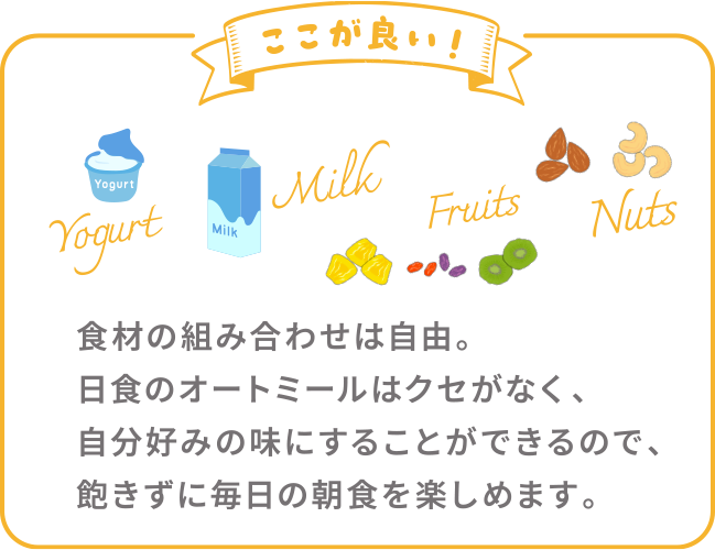 ここが良い！ 食材の組み合わせは自由。日食のオートミールはクセがなく、自分好みの味にすることができるので、飽きずに毎日の朝食を楽しめます。