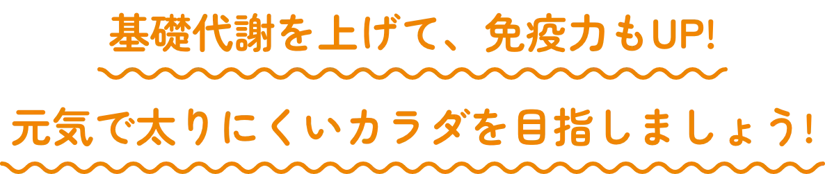 基礎代謝を上げて、免疫力もUP! 元気で太りにくいカラダを目指しましょう!